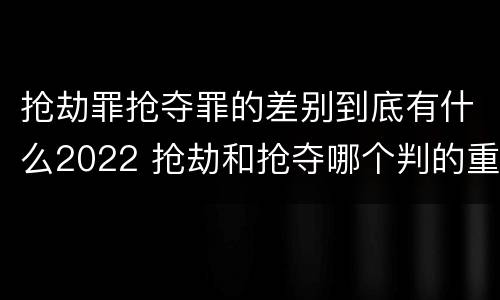 抢劫罪抢夺罪的差别到底有什么2022 抢劫和抢夺哪个判的重