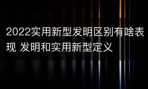 2022实用新型发明区别有啥表现 发明和实用新型定义