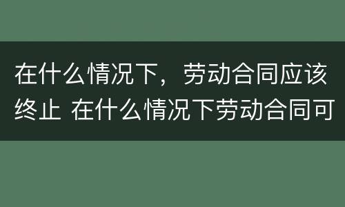 在什么情况下，劳动合同应该终止 在什么情况下劳动合同可以终止?