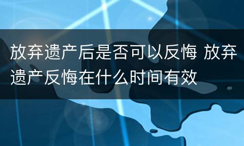 放弃遗产后是否可以反悔 放弃遗产反悔在什么时间有效