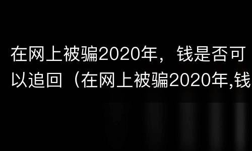 在网上被骗2020年，钱是否可以追回（在网上被骗2020年,钱是否可以追回来）