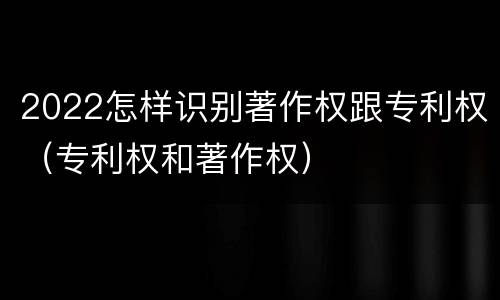 2022怎样识别著作权跟专利权（专利权和著作权）