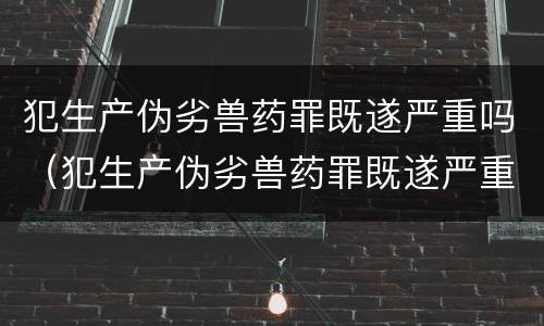 犯生产伪劣兽药罪既遂严重吗（犯生产伪劣兽药罪既遂严重吗）