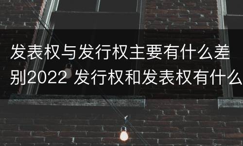 发表权与发行权主要有什么差别2022 发行权和发表权有什么区别