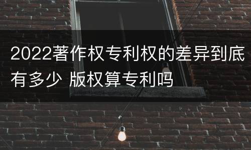 2022著作权专利权的差异到底有多少 版权算专利吗