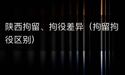 陕西拘留、拘役差异（拘留拘役区别）