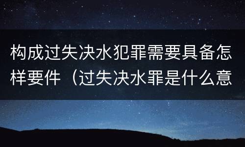 构成过失决水犯罪需要具备怎样要件（过失决水罪是什么意思）