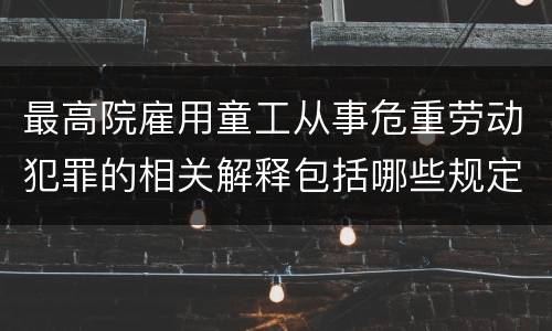 最高院雇用童工从事危重劳动犯罪的相关解释包括哪些规定