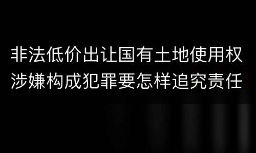 非法低价出让国有土地使用权涉嫌构成犯罪要怎样追究责任
