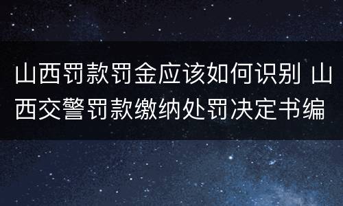 山西罚款罚金应该如何识别 山西交警罚款缴纳处罚决定书编号是什么
