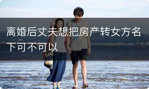 离婚后丈夫想把房产转女方名下可不可以