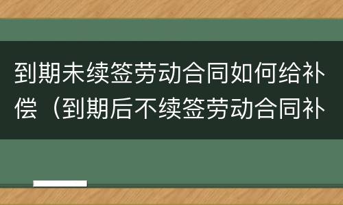到期未续签劳动合同如何给补偿（到期后不续签劳动合同补偿）