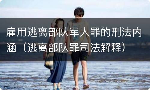 雇用逃离部队军人罪的刑法内涵（逃离部队罪司法解释）