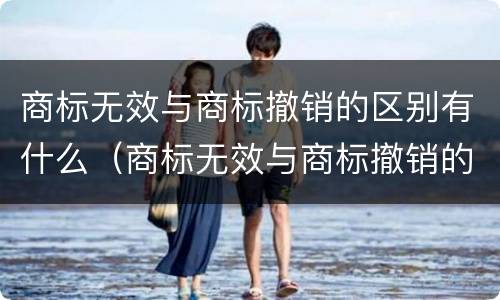 商标无效与商标撤销的区别有什么（商标无效与商标撤销的区别有什么不一样）