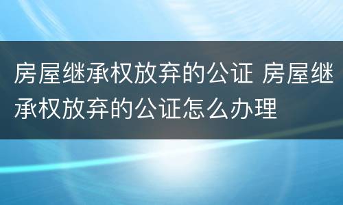 房屋继承权放弃的公证 房屋继承权放弃的公证怎么办理