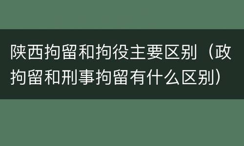 陕西拘留和拘役主要区别（政拘留和刑事拘留有什么区别）