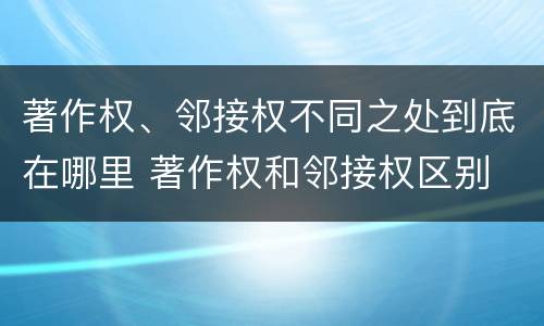 著作权、邻接权不同之处到底在哪里 著作权和邻接权区别