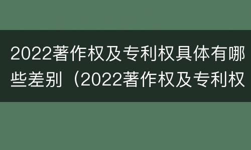 2022著作权及专利权具体有哪些差别（2022著作权及专利权具体有哪些差别和区别）