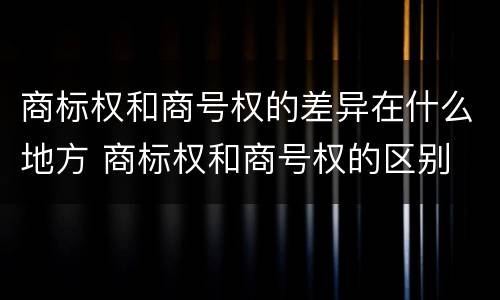 商标权和商号权的差异在什么地方 商标权和商号权的区别