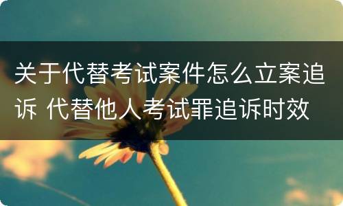 关于代替考试案件怎么立案追诉 代替他人考试罪追诉时效