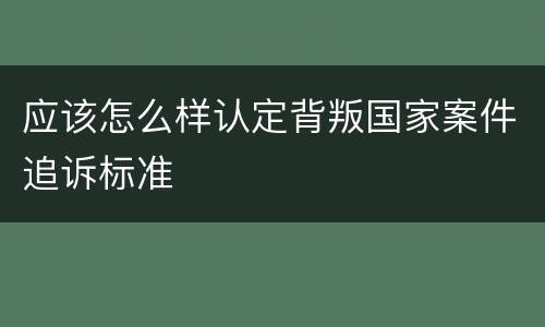 应该怎么样认定背叛国家案件追诉标准