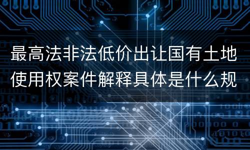 最高法非法低价出让国有土地使用权案件解释具体是什么规定