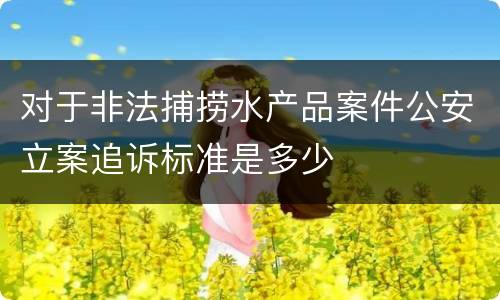 对于非法捕捞水产品案件公安立案追诉标准是多少