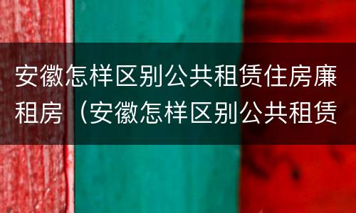 安徽怎样区别公共租赁住房廉租房（安徽怎样区别公共租赁住房廉租房和住房）