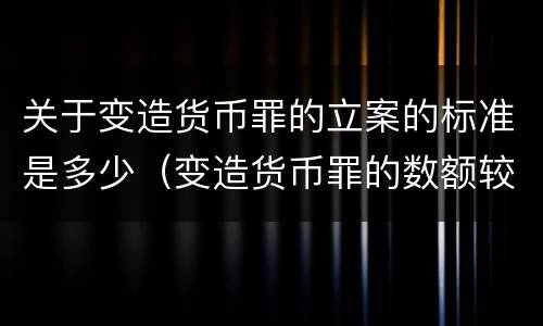 关于变造货币罪的立案的标准是多少（变造货币罪的数额较大）