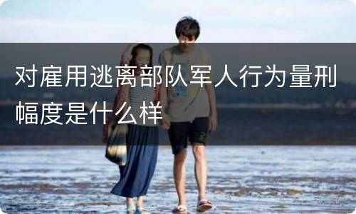 对雇用逃离部队军人行为量刑幅度是什么样