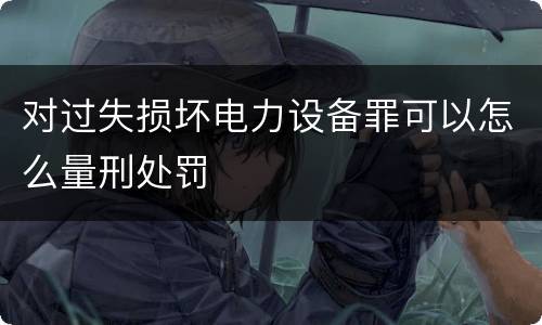 对过失损坏电力设备罪可以怎么量刑处罚
