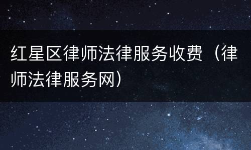 红星区律师法律服务收费（律师法律服务网）