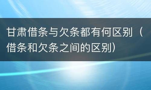 甘肃借条与欠条都有何区别（借条和欠条之间的区别）