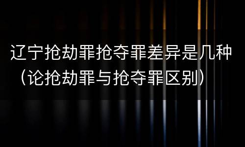辽宁抢劫罪抢夺罪差异是几种（论抢劫罪与抢夺罪区别）