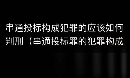串通投标构成犯罪的应该如何判刑（串通投标罪的犯罪构成要件）