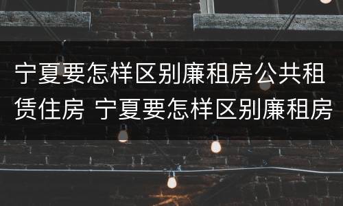宁夏要怎样区别廉租房公共租赁住房 宁夏要怎样区别廉租房公共租赁住房和住宅