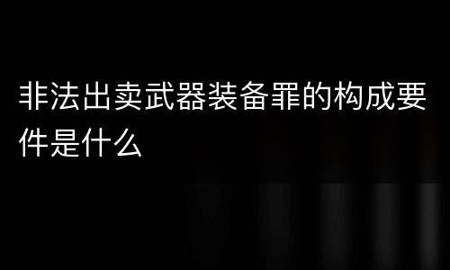 非法出卖武器装备罪的构成要件是什么