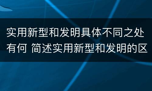 实用新型和发明具体不同之处有何 简述实用新型和发明的区别