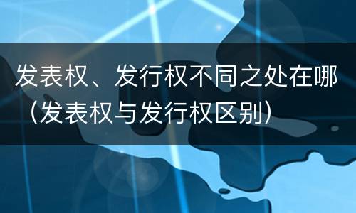 发表权、发行权不同之处在哪（发表权与发行权区别）