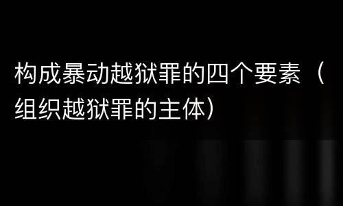 构成暴动越狱罪的四个要素（组织越狱罪的主体）
