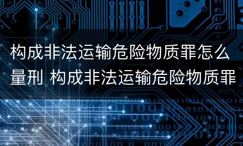 构成非法运输危险物质罪怎么量刑 构成非法运输危险物质罪怎么量刑的