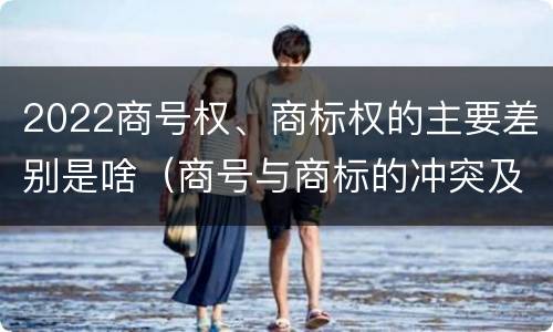 2022商号权、商标权的主要差别是啥（商号与商标的冲突及解决措施）
