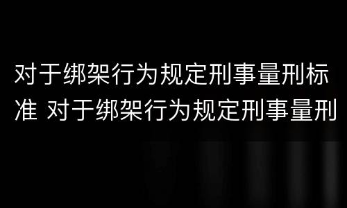 对于绑架行为规定刑事量刑标准 对于绑架行为规定刑事量刑标准是多少