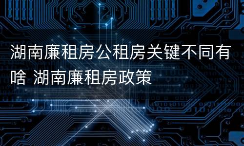 湖南廉租房公租房关键不同有啥 湖南廉租房政策