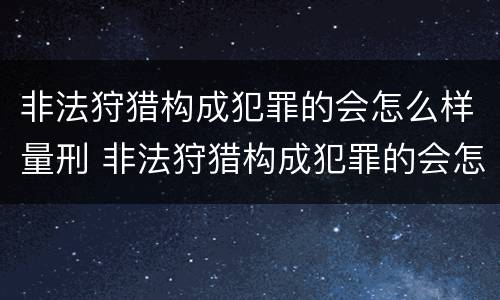 非法狩猎构成犯罪的会怎么样量刑 非法狩猎构成犯罪的会怎么样量刑吗