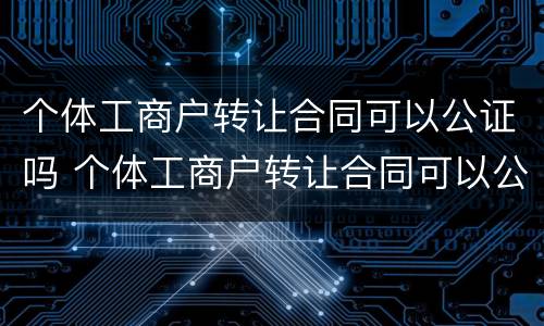 个体工商户转让合同可以公证吗 个体工商户转让合同可以公证吗 个体工商户转让合同可以公证吗 个体工商户转让合同可以公证吗
