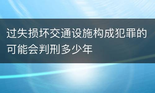 过失损坏交通设施构成犯罪的可能会判刑多少年