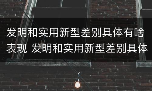 发明和实用新型差别具体有啥表现 发明和实用新型差别具体有啥表现呢