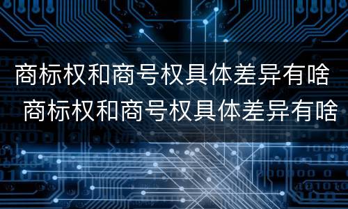 商标权和商号权具体差异有啥 商标权和商号权具体差异有啥影响