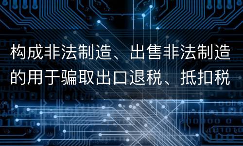 构成非法制造、出售非法制造的用于骗取出口退税、抵扣税款发票罪的条件有哪些